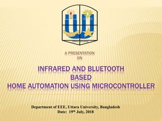 A PRESENTATION
ON
INFRARED AND BLUETOOTH
BASED
HOME AUTOMATION USING MICROCONTROLLER
Department of EEE, Uttara University, Bangladesh
Date: 19th July, 2018
 