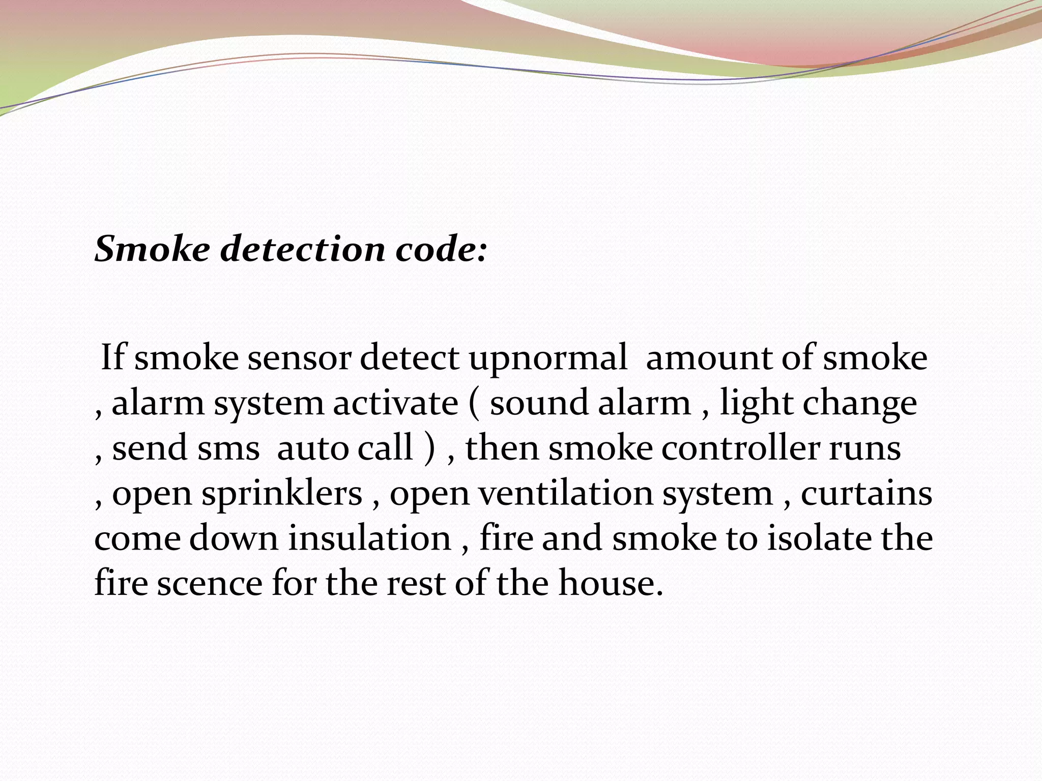    Gas detection code:	If gas sensor detect upnormal gases , then alarm system activate (sound alarm , light change ,send sms , auto call ) , then gas controller activate , open windows and open ventilation system.