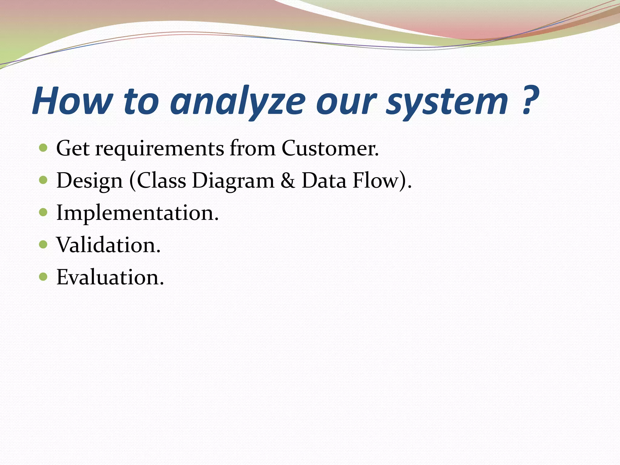 How to analyze our system ?Get requirements from Customer.Design (Class Diagram & Data Flow).Implementation.Validation.Evaluation.