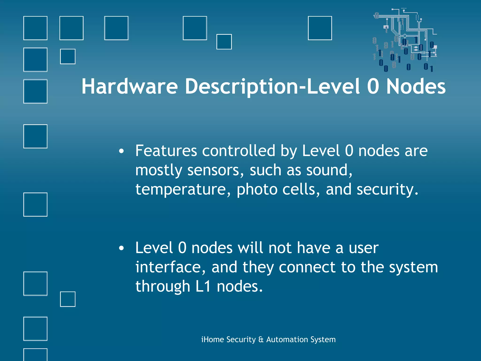 Hardware Description-Level 0 Nodes Features controlled by Level 0 nodes are mostly sensors, such as sound, temperature, photo cells, and security. Level 0 nodes will not have a user interface, and they connect to the system through L1 nodes. iHome Security & Automation System 
