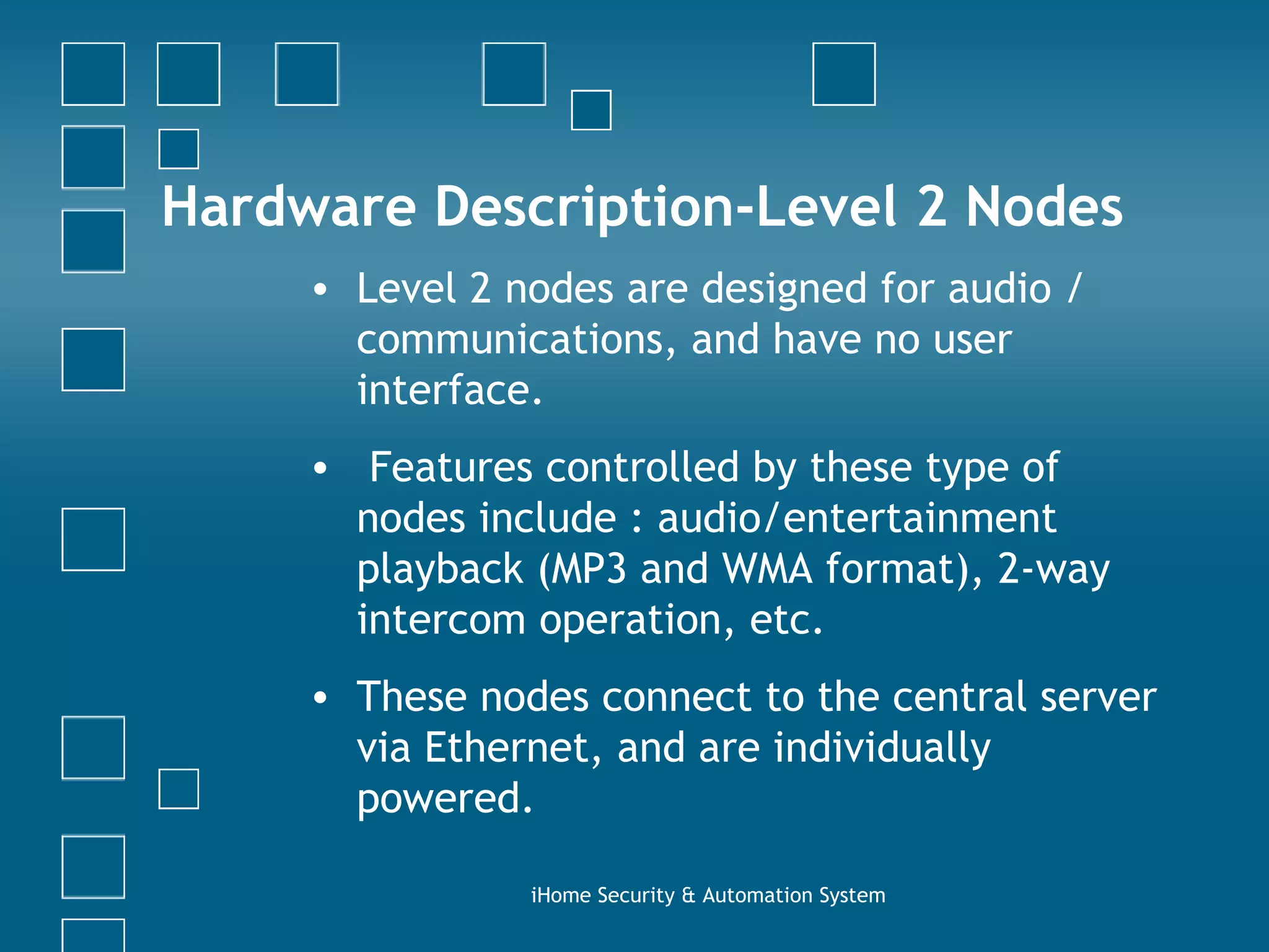 Hardware Description-Level 2 Nodes Level 2 nodes are designed for audio / communications, and have no user interface.  Features controlled by these type of nodes include : audio/entertainment playback (MP3 and WMA format), 2-way intercom operation, etc.  These nodes connect to the central server via Ethernet, and are individually powered. iHome Security & Automation System 