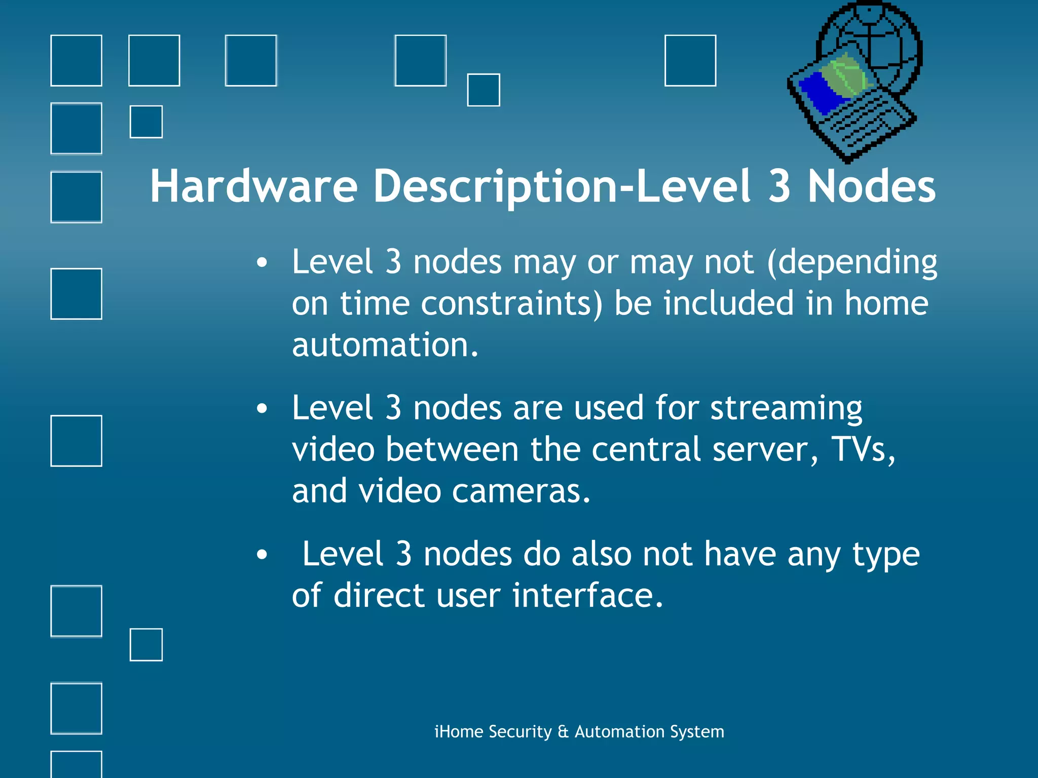 Hardware Description-Level 3 Nodes Level 3 nodes may or may not (depending on time constraints) be included in home automation.  Level 3 nodes are used for streaming video between the central server, TVs, and video cameras. Level 3 nodes do also not have any type of direct user interface. iHome Security & Automation System 