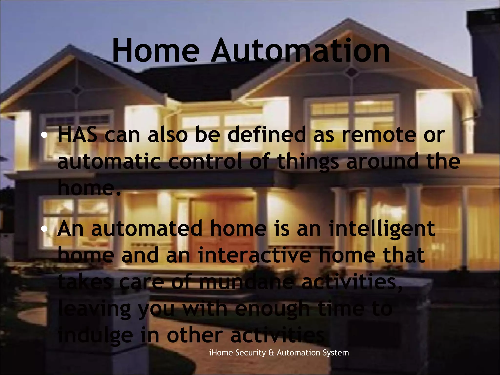 Home Automation HAS can also be defined as remote or automatic control of things around the home.  An automated home is an intelligent home and an interactive home that takes care of mundane activities, leaving you with enough time to indulge in other activities iHome Security & Automation System 