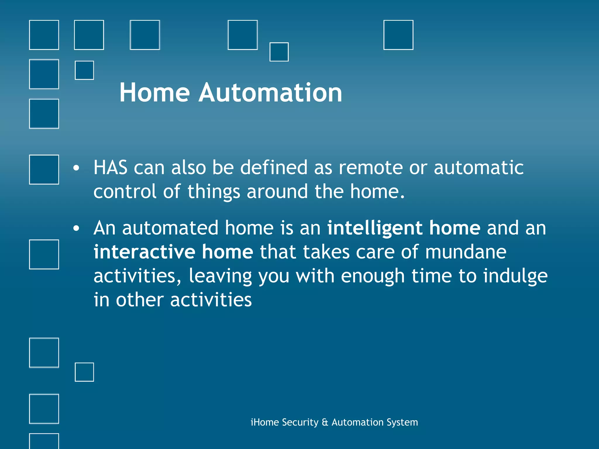 Home Automation HAS can also be defined as remote or automatic control of things around the home.  An automated home is an  intelligent home  and an  interactive home  that takes care of mundane activities, leaving you with enough time to indulge in other activities iHome Security & Automation System 