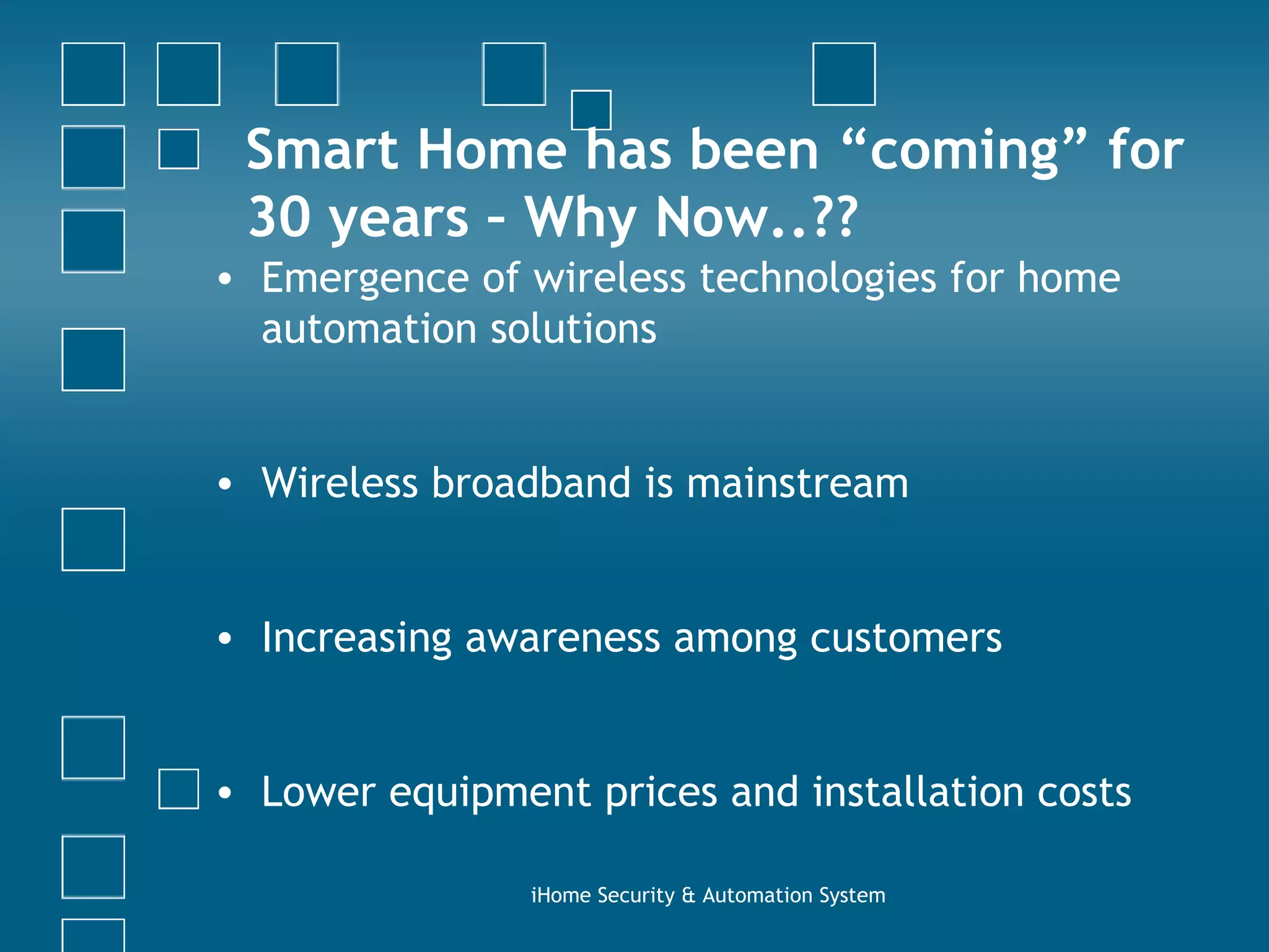 Smart Home has been “coming” for 30 years – Why Now..??  Emergence of wireless technologies for home automation solutions Wireless broadband is mainstream Increasing awareness among customers Lower equipment prices and installation costs iHome Security & Automation System 