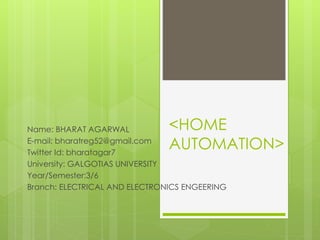 <HOME
AUTOMATION>
Name: BHARAT AGARWAL
E-mail: bharatreg52@gmail.com
Twitter Id: bharatagar7
University: GALGOTIAS UNIVERSITY
Year/Semester:3/6
Branch: ELECTRICAL AND ELECTRONICS ENGEERING
 