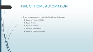 TYPE OF HOME AUTOMATION
 It can be categories by method of implementation use:
 By use of PLCs and SCADA
 By use Arduino
 By use of android
 By use of Raspberry PI
 By use of PLCs and android
 