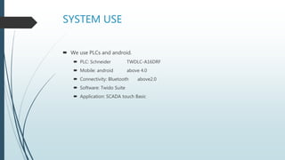 SYSTEM USE
 We use PLCs and android.
 PLC: Schneider TWDLC-A16DRF
 Mobile: android above 4.0
 Connectivity: Bluetooth above2.0
 Software: Twido Suite
 Application: SCADA touch Basic
 