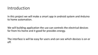 Introduction
In this project we will make a smart app in android system and Arduino
to home automation.
We will building application the use can controls the electrical devices
far from his home and it good for provides energy.
The interface is will be easy for users and can see which devises is on or
off.