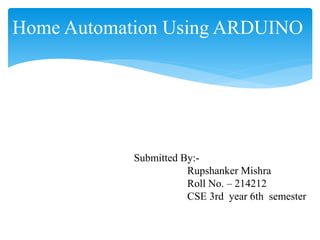 Home Automation Using ARDUINO
Submitted By:-
Rupshanker Mishra
Roll No. – 214212
CSE 3rd year 6th semester
 