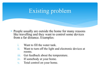  People usually are outside the home for many reasons
like travelling and they want to control some devices
from a far distance. Examples:
i. Want to fill the water tank.
ii. Want to turn off the light and electronic devices at
rooms.
iii. Get feedback about the temperature.
iv. If somebody at your home.
v. Total control on your home.
Existing problem
 