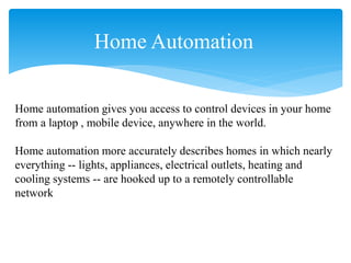 Home Automation
Home automation gives you access to control devices in your home
from a laptop , mobile device, anywhere in the world.
Home automation more accurately describes homes in which nearly
everything -- lights, appliances, electrical outlets, heating and
cooling systems -- are hooked up to a remotely controllable
network
 