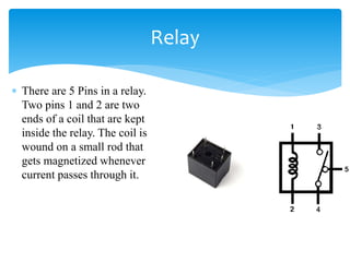  There are 5 Pins in a relay.
Two pins 1 and 2 are two
ends of a coil that are kept
inside the relay. The coil is
wound on a small rod that
gets magnetized whenever
current passes through it.
Relay
 