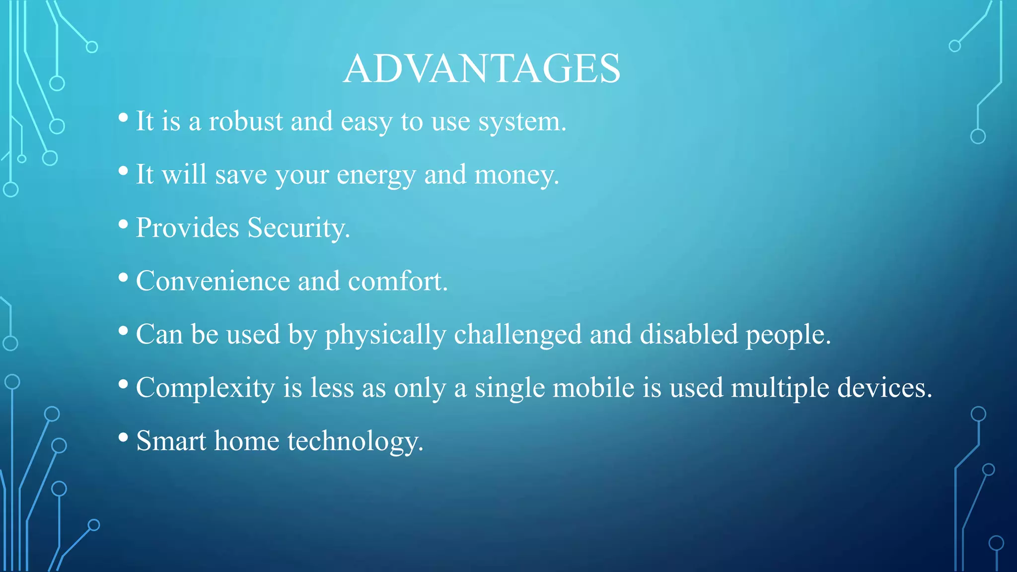 ADVANTAGES
• It is a robust and easy to use system.
• It will save your energy and money.
• Provides Security.
• Convenience and comfort.
• Can be used by physically challenged and disabled people.
• Complexity is less as only a single mobile is used multiple devices.
• Smart home technology.
 