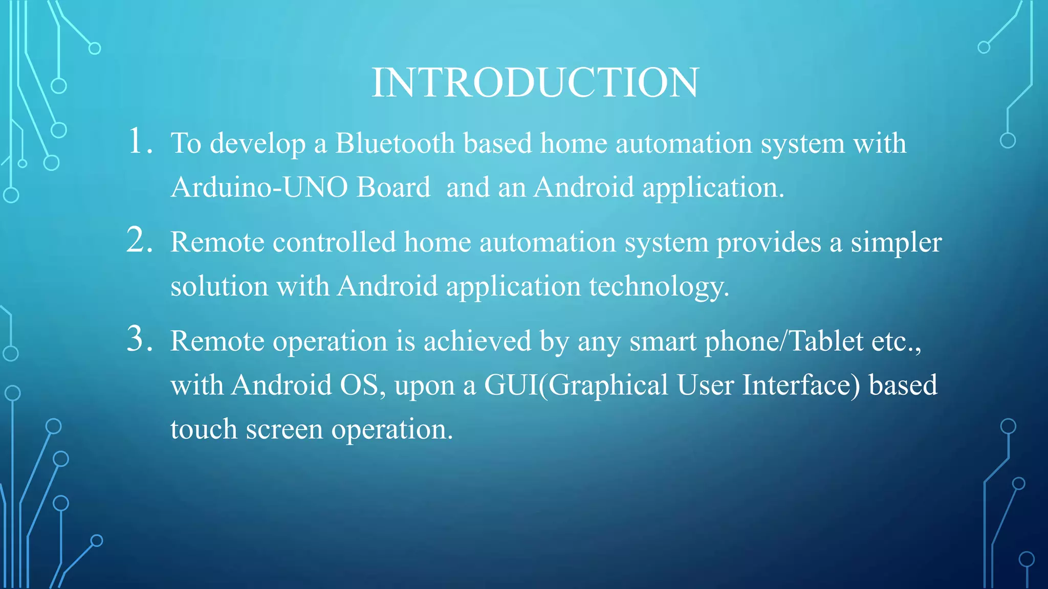 INTRODUCTION
1. To develop a Bluetooth based home automation system with
Arduino-UNO Board and an Android application.
2. Remote controlled home automation system provides a simpler
solution with Android application technology.
3. Remote operation is achieved by any smart phone/Tablet etc.,
with Android OS, upon a GUI(Graphical User Interface) based
touch screen operation.
 