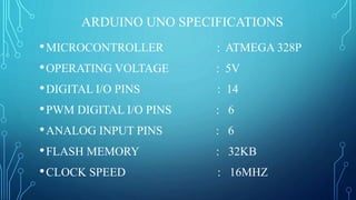 ARDUINO UNO SPECIFICATIONS
•MICROCONTROLLER : ATMEGA 328P
•OPERATING VOLTAGE : 5V
•DIGITAL I/O PINS : 14
•PWM DIGITAL I/O PINS : 6
•ANALOG INPUT PINS : 6
•FLASH MEMORY : 32KB
•CLOCK SPEED : 16MHZ
 