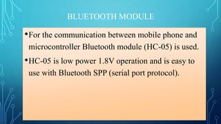 BLUETOOTH MODULE
•For the communication between mobile phone and
microcontroller Bluetooth module (HC-05) is used.
•HC-05 is low power 1.8V operation and is easy to
use with Bluetooth SPP (serial port protocol).
 