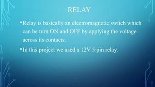 RELAY
•Relay is basically an electromagnetic switch which
can be turn ON and OFF by applying the voltage
across its contacts.
•In this project we used a 12V 5 pin relay.
 