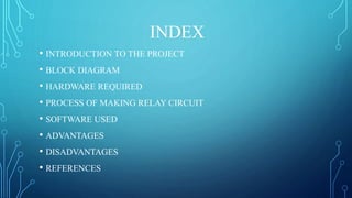 INDEX
• INTRODUCTION TO THE PROJECT
• BLOCK DIAGRAM
• HARDWARE REQUIRED
• PROCESS OF MAKING RELAY CIRCUIT
• SOFTWARE USED
• ADVANTAGES
• DISADVANTAGES
• REFERENCES
 