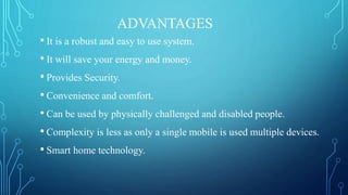 ADVANTAGES
• It is a robust and easy to use system.
• It will save your energy and money.
• Provides Security.
• Convenience and comfort.
• Can be used by physically challenged and disabled people.
• Complexity is less as only a single mobile is used multiple devices.
• Smart home technology.
 