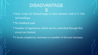 DISADVANTAGE
S
• Only works for limited range or short distance with in 5-10m
surroundings.
• No feedback path.
• Number of appliances which can be controlled through this
circuit are limited.
• Circuit complexity increases as number of devices increase.
 