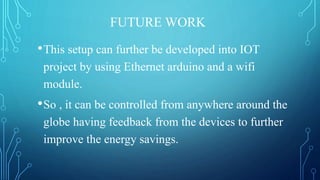 FUTURE WORK
•This setup can further be developed into IOT
project by using Ethernet arduino and a wifi
module.
•So , it can be controlled from anywhere around the
globe having feedback from the devices to further
improve the energy savings.
 