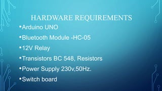 HARDWARE REQUIREMENTS
•Arduino UNO
•Bluetooth Module -HC-05
•12V Relay
•Transistors BC 548, Resistors
•Power Supply 230v,50Hz.
•Switch board
 