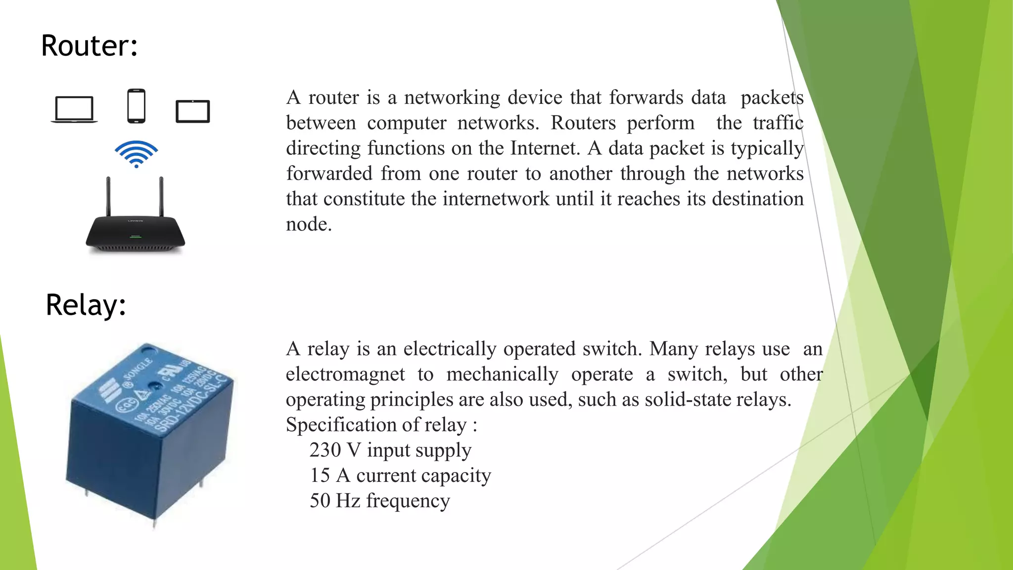 Router:
A router is a networking device that forwards data packets
between computer networks. Routers perform the traffic
directing functions on the Internet. A data packet is typically
forwarded from one router to another through the networks
that constitute the internetwork until it reaches its destination
node.
Relay:
A relay is an electrically operated switch. Many relays use an
electromagnet to mechanically operate a switch, but other
operating principles are also used, such as solid-state relays.
Specification of relay :
• 230 V input supply
• 15 A current capacity
• 50 Hz frequency
 