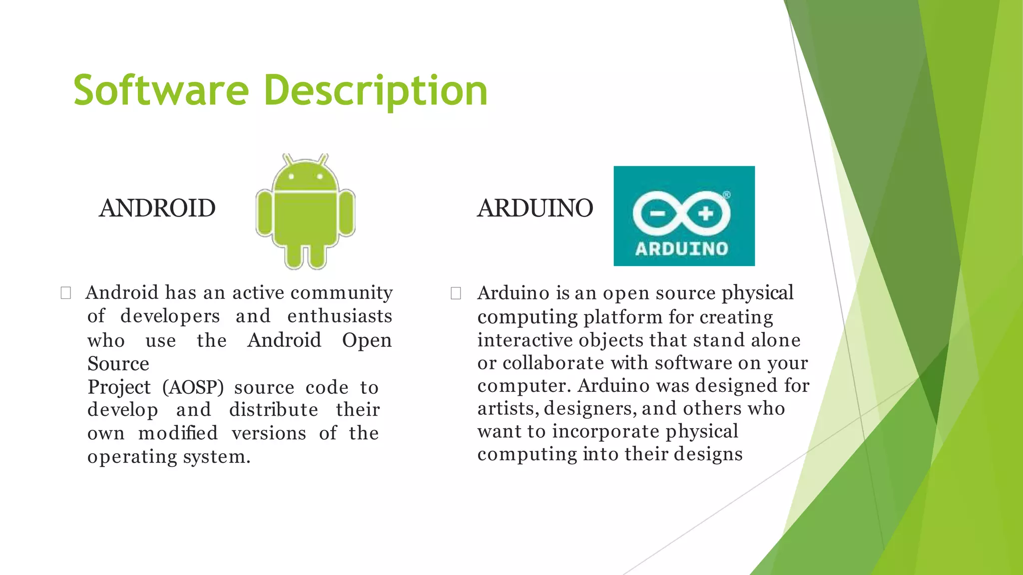 Software Description
ANDROID
 Android has an active community
of developers and enthusiasts
who use the Android Open
Source
Project (AOSP) source code to
develop and distribute their
own modified versions of the
operating system.
ARDUINO
 Arduino is an open source physical
computing platform for creating
interactive objects that stand alone
or collaborate with software on your
computer. Arduino was designed for
artists, designers, and others who
want to incorporate physical
computing into their designs
 