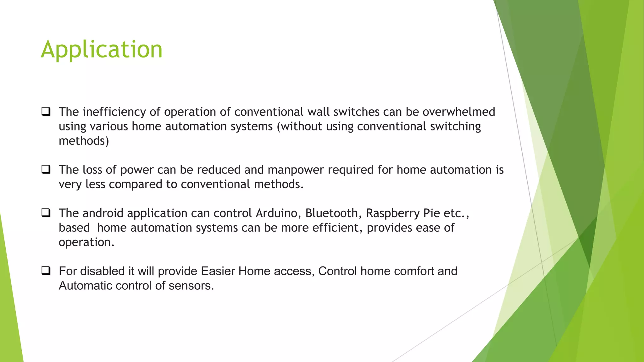 Application
 The inefficiency of operation of conventional wall switches can be overwhelmed
using various home automation systems (without using conventional switching
methods)
 The loss of power can be reduced and manpower required for home automation is
very less compared to conventional methods.
 The android application can control Arduino, Bluetooth, Raspberry Pie etc.,
based home automation systems can be more efficient, provides ease of
operation.
 For disabled it will provide Easier Home access, Control home comfort and
Automatic control of sensors.
 