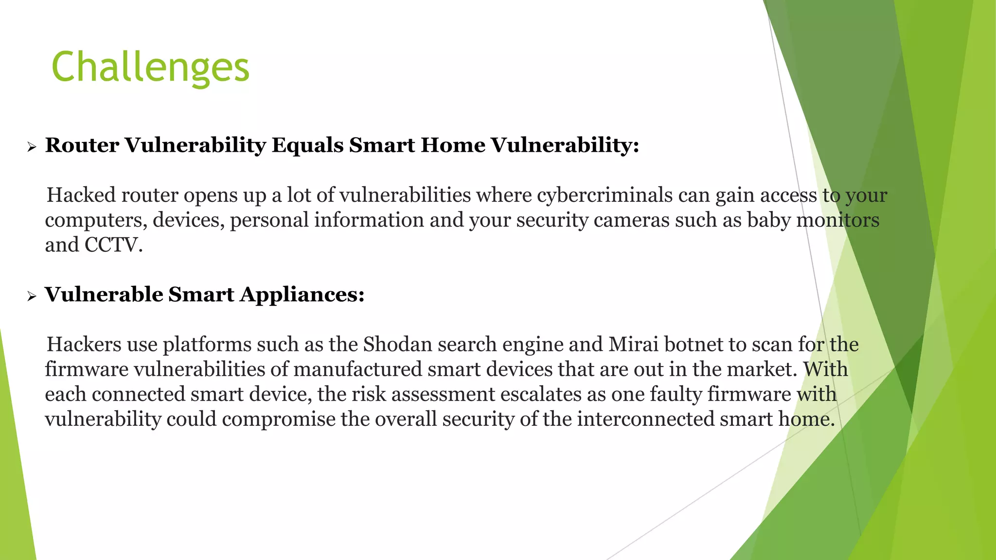 Challenges
 Router Vulnerability Equals Smart Home Vulnerability:
Hacked router opens up a lot of vulnerabilities where cybercriminals can gain access to your
computers, devices, personal information and your security cameras such as baby monitors
and CCTV.
 Vulnerable Smart Appliances:
Hackers use platforms such as the Shodan search engine and Mirai botnet to scan for the
firmware vulnerabilities of manufactured smart devices that are out in the market. With
each connected smart device, the risk assessment escalates as one faulty firmware with
vulnerability could compromise the overall security of the interconnected smart home.
 