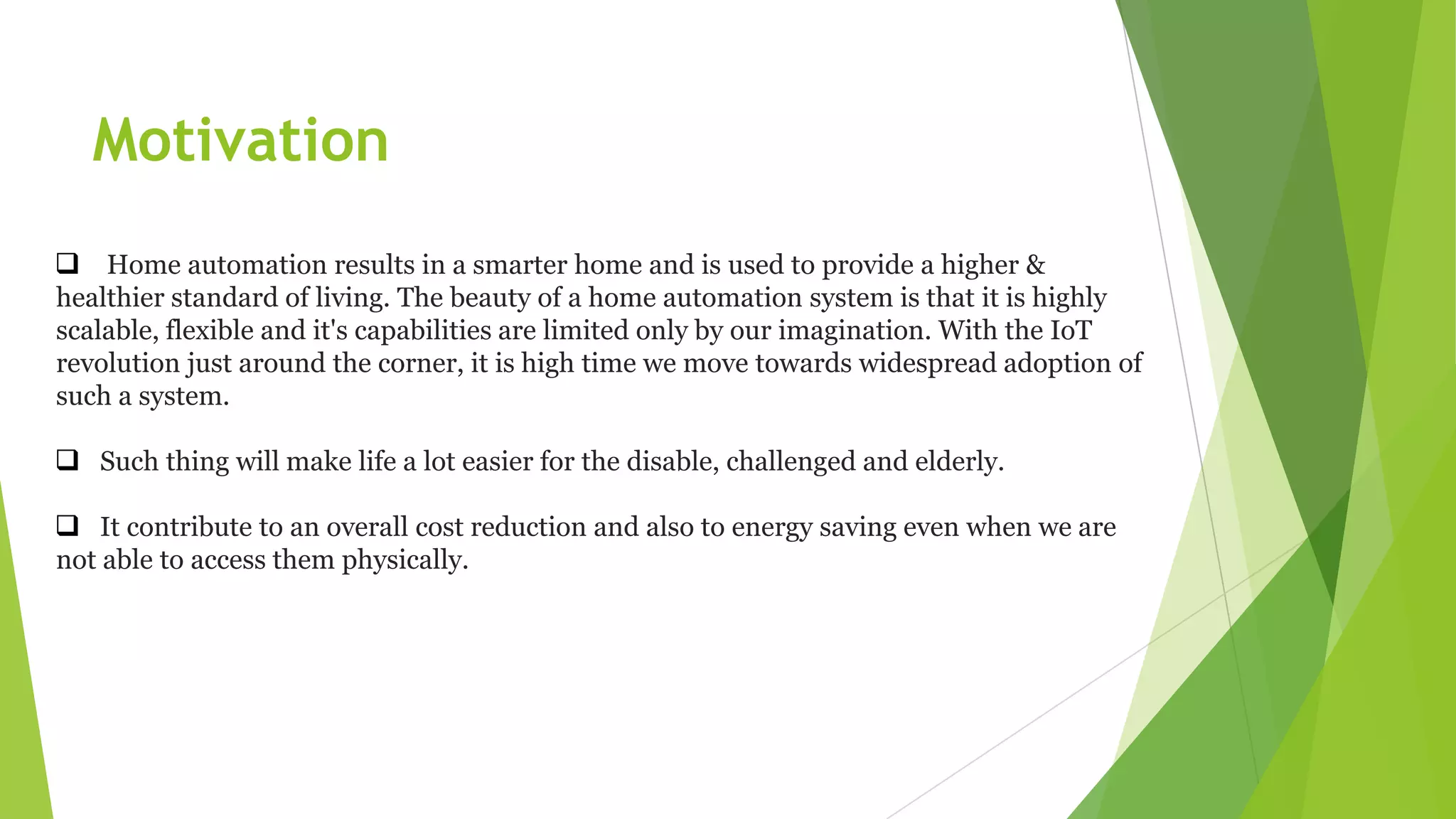  Home automation results in a smarter home and is used to provide a higher &
healthier standard of living. The beauty of a home automation system is that it is highly
scalable, flexible and it's capabilities are limited only by our imagination. With the IoT
revolution just around the corner, it is high time we move towards widespread adoption of
such a system.
 Such thing will make life a lot easier for the disable, challenged and elderly.
 It contribute to an overall cost reduction and also to energy saving even when we are
not able to access them physically.
Motivation
 