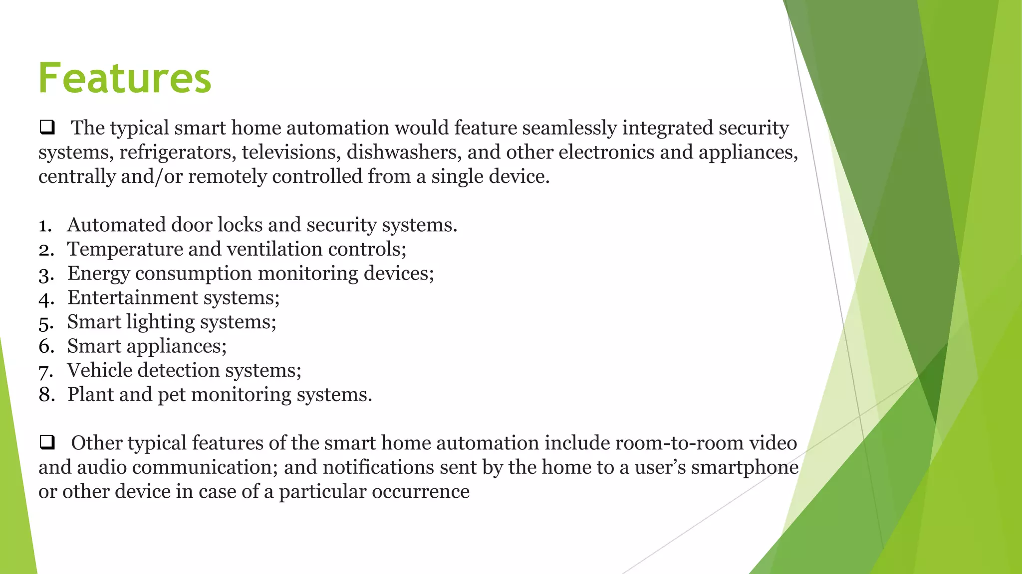 Features
 The typical smart home automation would feature seamlessly integrated security
systems, refrigerators, televisions, dishwashers, and other electronics and appliances,
centrally and/or remotely controlled from a single device.
1. Automated door locks and security systems.
2. Temperature and ventilation controls;
3. Energy consumption monitoring devices;
4. Entertainment systems;
5. Smart lighting systems;
6. Smart appliances;
7. Vehicle detection systems;
8. Plant and pet monitoring systems.
 Other typical features of the smart home automation include room-to-room video
and audio communication; and notifications sent by the home to a user’s smartphone
or other device in case of a particular occurrence
 