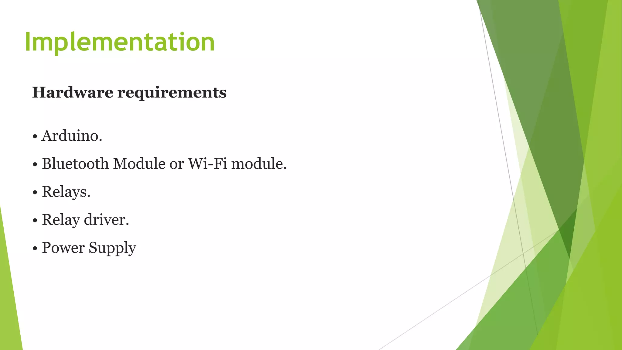 Implementation
Hardware requirements
• Arduino.
• Bluetooth Module or Wi-Fi module.
• Relays.
• Relay driver.
• Power Supply
 