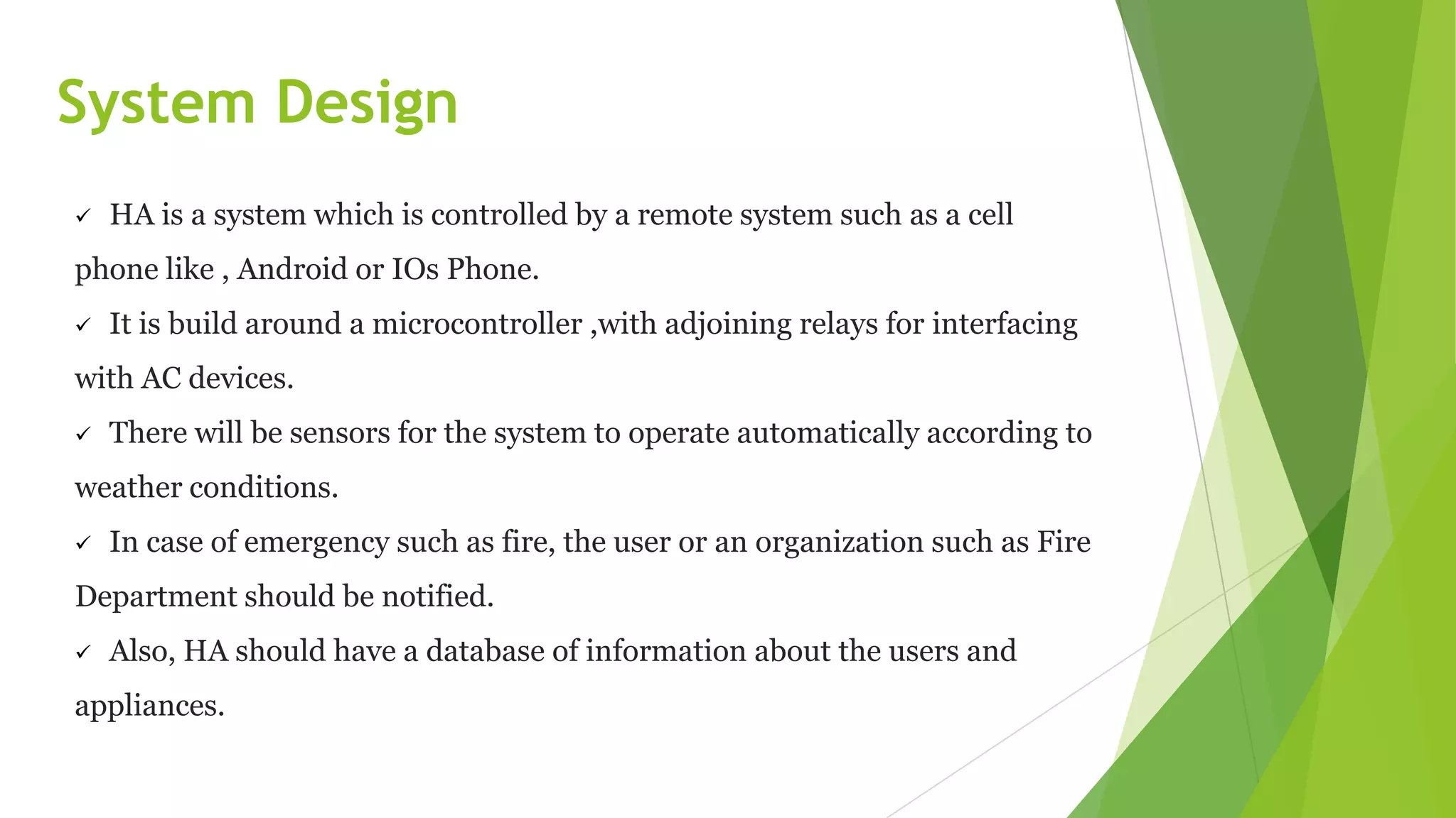 System Design
 HA is a system which is controlled by a remote system such as a cell
phone like , Android or IOs Phone.
 It is build around a microcontroller ,with adjoining relays for interfacing
with AC devices.
 There will be sensors for the system to operate automatically according to
weather conditions.
 In case of emergency such as fire, the user or an organization such as Fire
Department should be notified.
 Also, HA should have a database of information about the users and
appliances.
 