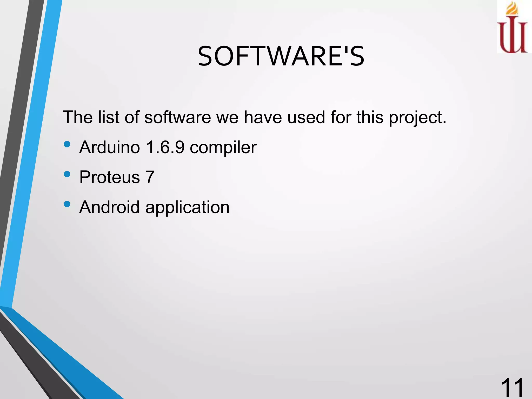 SOFTWARE'S
The list of software we have used for this project.
• Arduino 1.6.9 compiler
• Proteus 7
• Android application
11
 