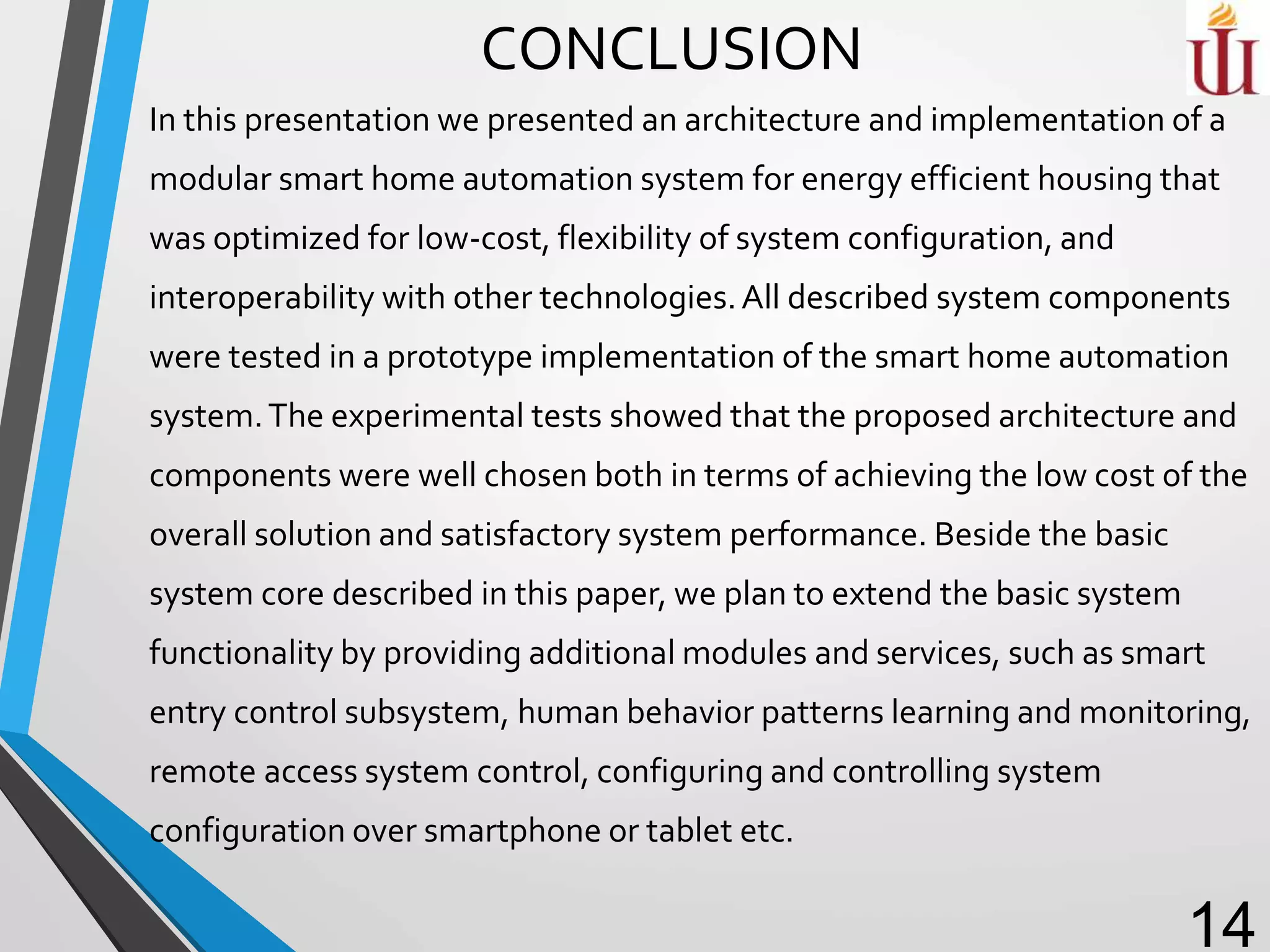 CONCLUSION
In this presentation we presented an architecture and implementation of a
modular smart home automation system for energy efficient housing that
was optimized for low-cost, flexibility of system configuration, and
interoperability with other technologies.All described system components
were tested in a prototype implementation of the smart home automation
system.The experimental tests showed that the proposed architecture and
components were well chosen both in terms of achieving the low cost of the
overall solution and satisfactory system performance. Beside the basic
system core described in this paper, we plan to extend the basic system
functionality by providing additional modules and services, such as smart
entry control subsystem, human behavior patterns learning and monitoring,
remote access system control, configuring and controlling system
configuration over smartphone or tablet etc.
14
 