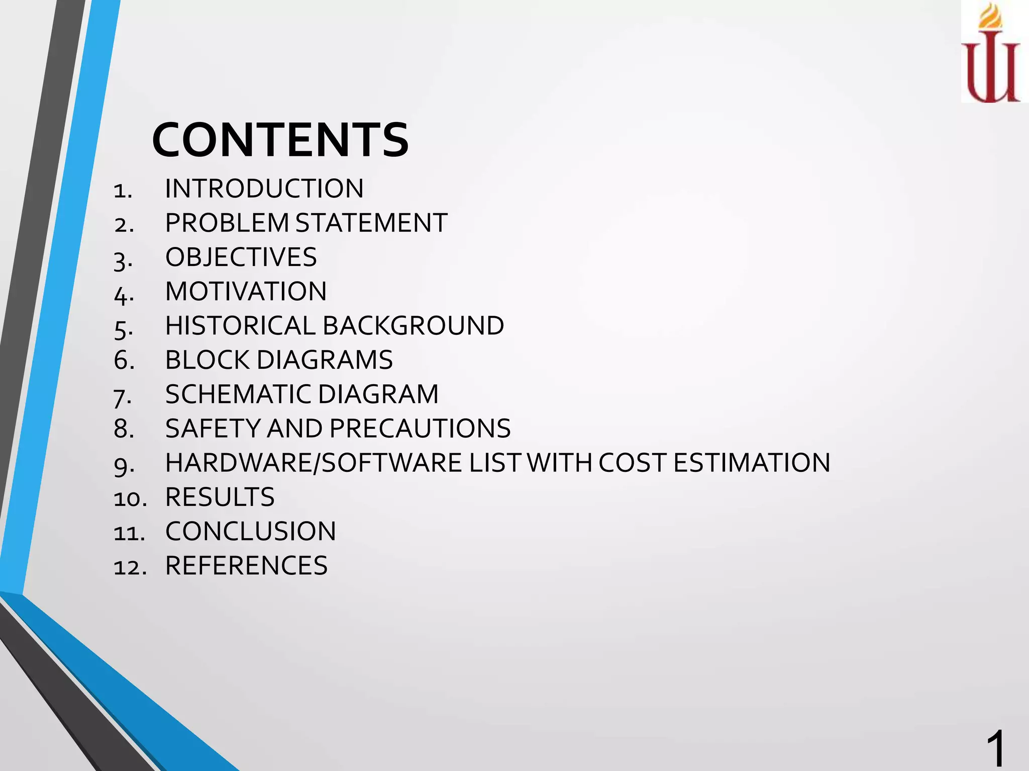 1. INTRODUCTION
2. PROBLEM STATEMENT
3. OBJECTIVES
4. MOTIVATION
5. HISTORICAL BACKGROUND
6. BLOCK DIAGRAMS
7. SCHEMATIC DIAGRAM
8. SAFETY AND PRECAUTIONS
9. HARDWARE/SOFTWARE LISTWITH COST ESTIMATION
10. RESULTS
11. CONCLUSION
12. REFERENCES
1
CONTENTS
 