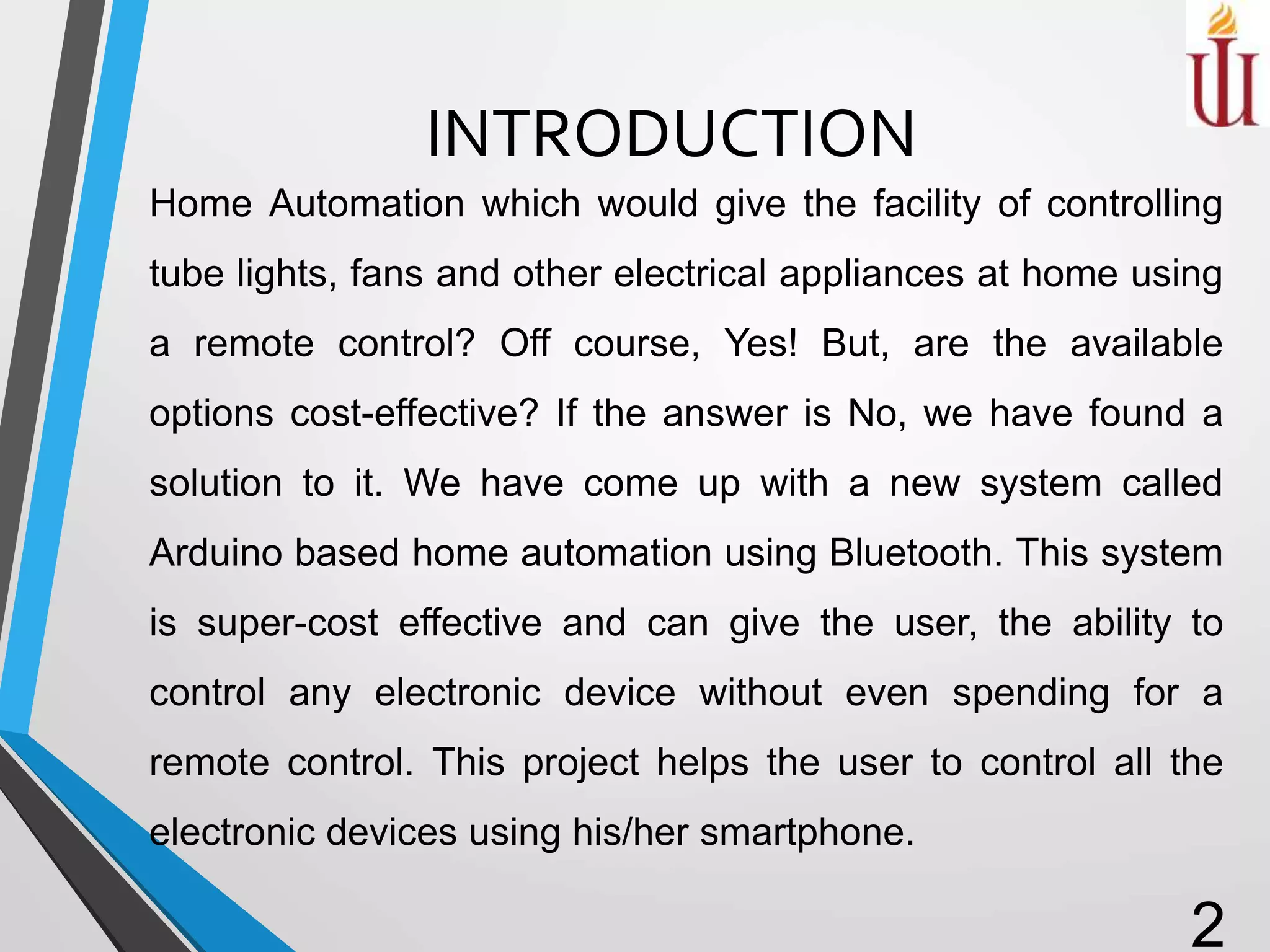 INTRODUCTION
Home Automation which would give the facility of controlling
tube lights, fans and other electrical appliances at home using
a remote control? Off course, Yes! But, are the available
options cost-effective? If the answer is No, we have found a
solution to it. We have come up with a new system called
Arduino based home automation using Bluetooth. This system
is super-cost effective and can give the user, the ability to
control any electronic device without even spending for a
remote control. This project helps the user to control all the
electronic devices using his/her smartphone.
2
 
