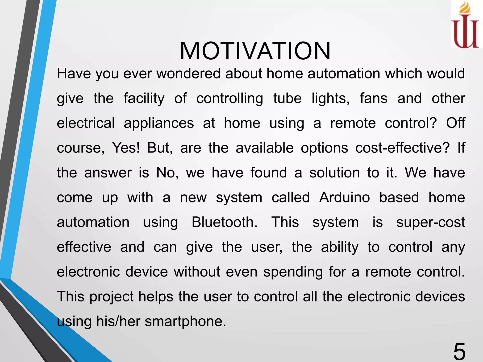MOTIVATION
Have you ever wondered about home automation which would
give the facility of controlling tube lights, fans and other
electrical appliances at home using a remote control? Off
course, Yes! But, are the available options cost-effective? If
the answer is No, we have found a solution to it. We have
come up with a new system called Arduino based home
automation using Bluetooth. This system is super-cost
effective and can give the user, the ability to control any
electronic device without even spending for a remote control.
This project helps the user to control all the electronic devices
using his/her smartphone.
5
 