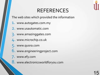 REFERENCES
The web sites which provided the information
1. www.autogates.com.my
2. www.usautomatic.com
3. www.amazinggates.com
4. www.microchip.co.uk
5. www.quora.com
6. www.engineeringproject.com
7. www.efy.com
8. www.electronicsworldforyou.com
15
 