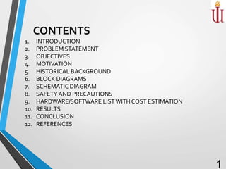 1. INTRODUCTION
2. PROBLEM STATEMENT
3. OBJECTIVES
4. MOTIVATION
5. HISTORICAL BACKGROUND
6. BLOCK DIAGRAMS
7. SCHEMATIC DIAGRAM
8. SAFETY AND PRECAUTIONS
9. HARDWARE/SOFTWARE LISTWITH COST ESTIMATION
10. RESULTS
11. CONCLUSION
12. REFERENCES
1
CONTENTS
 