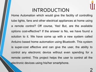 INTRODUCTION
Home Automation which would give the facility of controlling
tube lights, fans and other electrical appliances at home using
a remote control? Off course, Yes! But, are the available
options cost-effective? If the answer is No, we have found a
solution to it. We have come up with a new system called
Arduino based home automation using Bluetooth. This system
is super-cost effective and can give the user, the ability to
control any electronic device without even spending for a
remote control. This project helps the user to control all the
electronic devices using his/her smartphone.
2
 