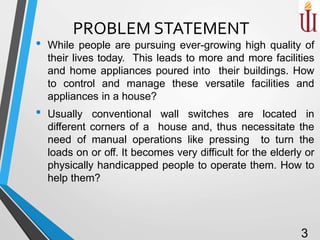 PROBLEM STATEMENT
• While people are pursuing ever-growing high quality of
their lives today. This leads to more and more facilities
and home appliances poured into their buildings. How
to control and manage these versatile facilities and
appliances in a house?
• Usually conventional wall switches are located in
different corners of a house and, thus necessitate the
need of manual operations like pressing to turn the
loads on or off. It becomes very difficult for the elderly or
physically handicapped people to operate them. How to
help them?
3
 