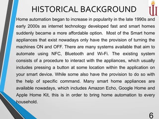 HISTORICAL BACKGROUND
Home automation began to increase in popularity in the late 1990s and
early 2000s as internet technology developed fast and smart homes
suddenly became a more affordable option. Most of the Smart home
appliances that exist nowadays only have the provision of turning the
machines ON and OFF. There are many systems available that aim to
automate using NFC, Bluetooth and Wi-Fi. The existing system
consists of a procedure to interact with the appliances, which usually
includes pressing a button at some location within the application on
your smart device. While some also have the provision to do so with
the help of specific command. Many smart home appliances are
available nowadays, which includes Amazon Echo, Google Home and
Apple Home Kit, this is in order to bring home automation to every
household.
6
 