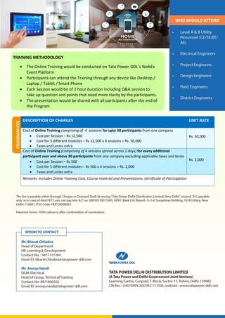 PROGRAM
FEE
DESCRIPTION OF CHARGES UNIT RATE
Cost of Online Training comprising of 4 sessions for upto 30 participants from one company
 Cost per Session – Rs 12,500
 Cost for 5 different modules – Rs 12,500 x 4 sessions = Rs. 50,000
 Taxes and Levies extra
Rs. 50,000
Cost of Online Training (comprising of 4 sessions spread across 2 days) for every additional
participant over and above 30 participants from one company excluding applicable taxes and levies
 Cost per Session – Rs 500
 Cost for 5 different modules – Rs 500 x 4 sessions = Rs. 2,000
 Taxes and Levies extra
Rs. 2,000
Remarks: Includes Online Training Cost, Course material and Presentations, Certificate of Participation
TRAINING METHODOLOGY
 The Online Training would be conducted on Tata Power-DDL’s WebEx
Event Platform
 Participants can attend the Training through any device like Desktop /
Laptop / Tablet / Smart Phone
 Each Session would be of 2 hour duration including Q&A session to
take up question and points that need more clarity by the participants.
 The presentation would be shared with all participants after the end of
the Program
 