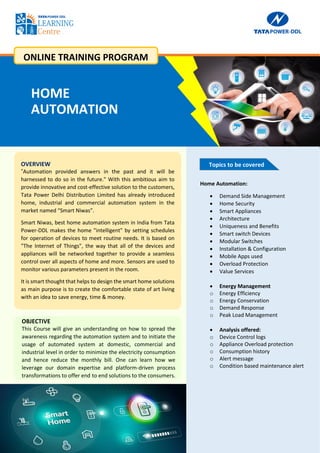 2
OVERVIEW
"Automation provided answers in the past and it will be
harnessed to do so in the future." With this ambitious aim to
provide innovative and cost-effective solution to the customers,
Tata Power Delhi Distribution Limited has already introduced
home, industrial and commercial automation system in the
market named “Smart Niwas”.
Smart Niwas, best home automation system in India from Tata
Power-DDL makes the home "intelligent" by setting schedules
for operation of devices to meet routine needs. It is based on
"The Internet of Things", the way that all of the devices and
appliances will be networked together to provide a seamless
control over all aspects of home and more. Sensors are used to
monitor various parameters present in the room.
It is smart thought that helps to design the smart home solutions
as main purpose is to create the comfortable state of art living
with an idea to save energy, time & money.
Topics to be covered
OBJECTIVE
This Course will give an understanding on how to spread the
awareness regarding the automation system and to initiate the
usage of automated system at domestic, commercial and
industrial level in order to minimize the electricity consumption
and hence reduce the monthly bill. One can learn how we
leverage our domain expertise and platform-driven process
transformations to offer end to end solutions to the consumers.
Home Automation:
 Demand Side Management
 Home Security
 Smart Appliances
 Architecture
 Uniqueness and Benefits
 Smart switch Devices
 Modular Switches
 Installation & Configuration
 Mobile Apps used
 Overload Protection
 Value Services
 Energy Management
o Energy Efficiency
o Energy Conservation
o Demand Response
o Peak Load Management
 Analysis offered:
o Device Control logs
o Appliance Overload protection
o Consumption history
o Alert message
o Condition based maintenance alert
HOME
AUTOMATION
ONLINE TRAINING PROGRAM
 