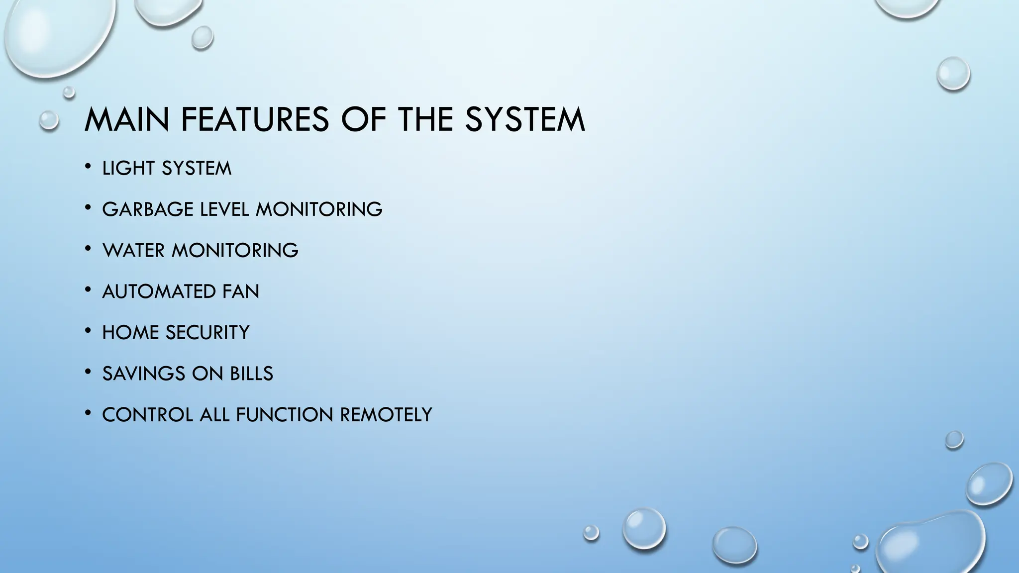 MAIN FEATURES OF THE SYSTEM
• LIGHT SYSTEM
• GARBAGE LEVEL MONITORING
• WATER MONITORING
• AUTOMATED FAN
• HOME SECURITY
• SAVINGS ON BILLS
• CONTROL ALL FUNCTION REMOTELY
 