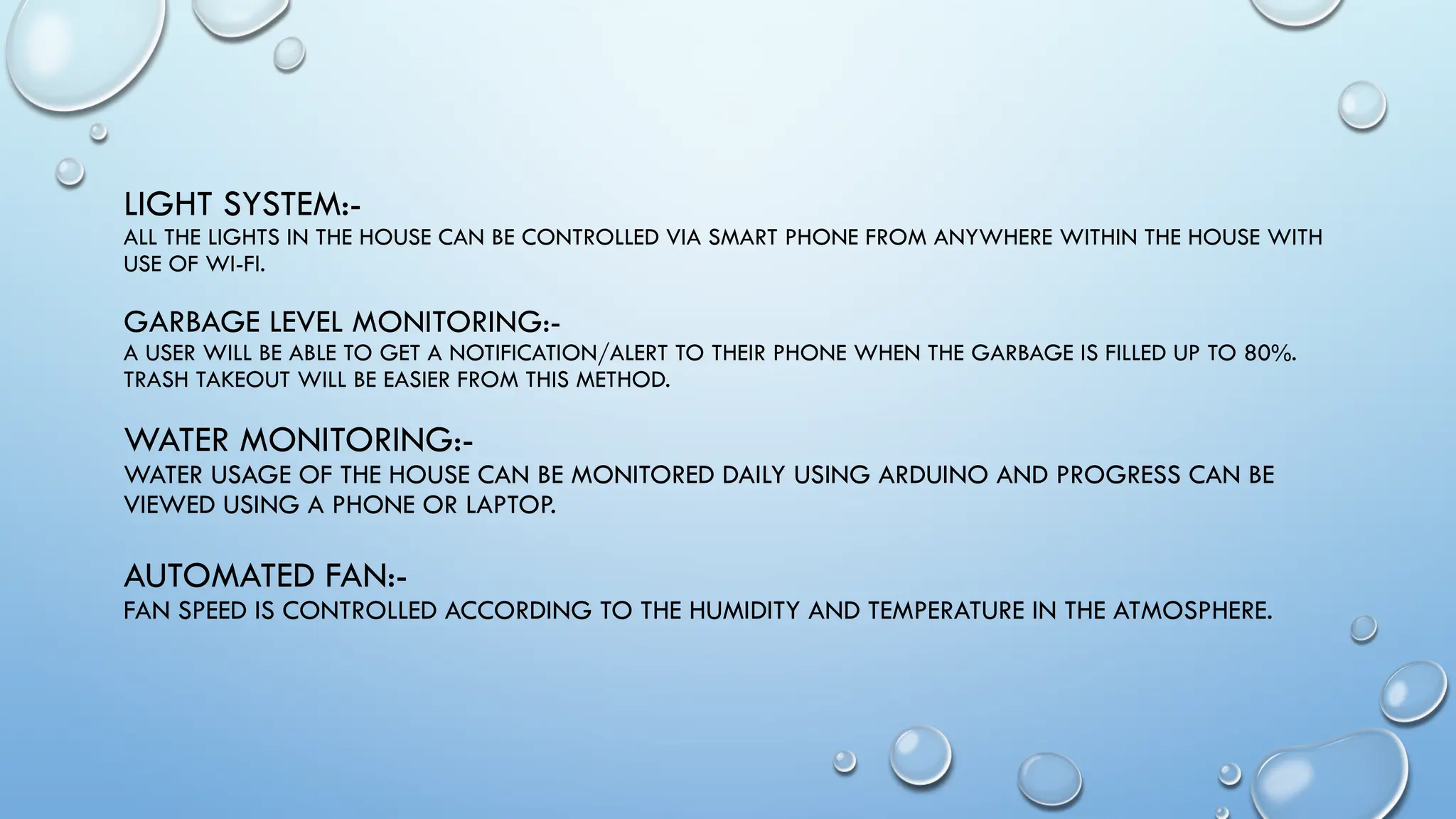 LIGHT SYSTEM:-
ALL THE LIGHTS IN THE HOUSE CAN BE CONTROLLED VIA SMART PHONE FROM ANYWHERE WITHIN THE HOUSE WITH
USE OF WI-FI.
GARBAGE LEVEL MONITORING:-
A USER WILL BE ABLE TO GET A NOTIFICATION/ALERT TO THEIR PHONE WHEN THE GARBAGE IS FILLED UP TO 80%.
TRASH TAKEOUT WILL BE EASIER FROM THIS METHOD.
WATER MONITORING:-
WATER USAGE OF THE HOUSE CAN BE MONITORED DAILY USING ARDUINO AND PROGRESS CAN BE
VIEWED USING A PHONE OR LAPTOP.
AUTOMATED FAN:-
FAN SPEED IS CONTROLLED ACCORDING TO THE HUMIDITY AND TEMPERATURE IN THE ATMOSPHERE.
 
