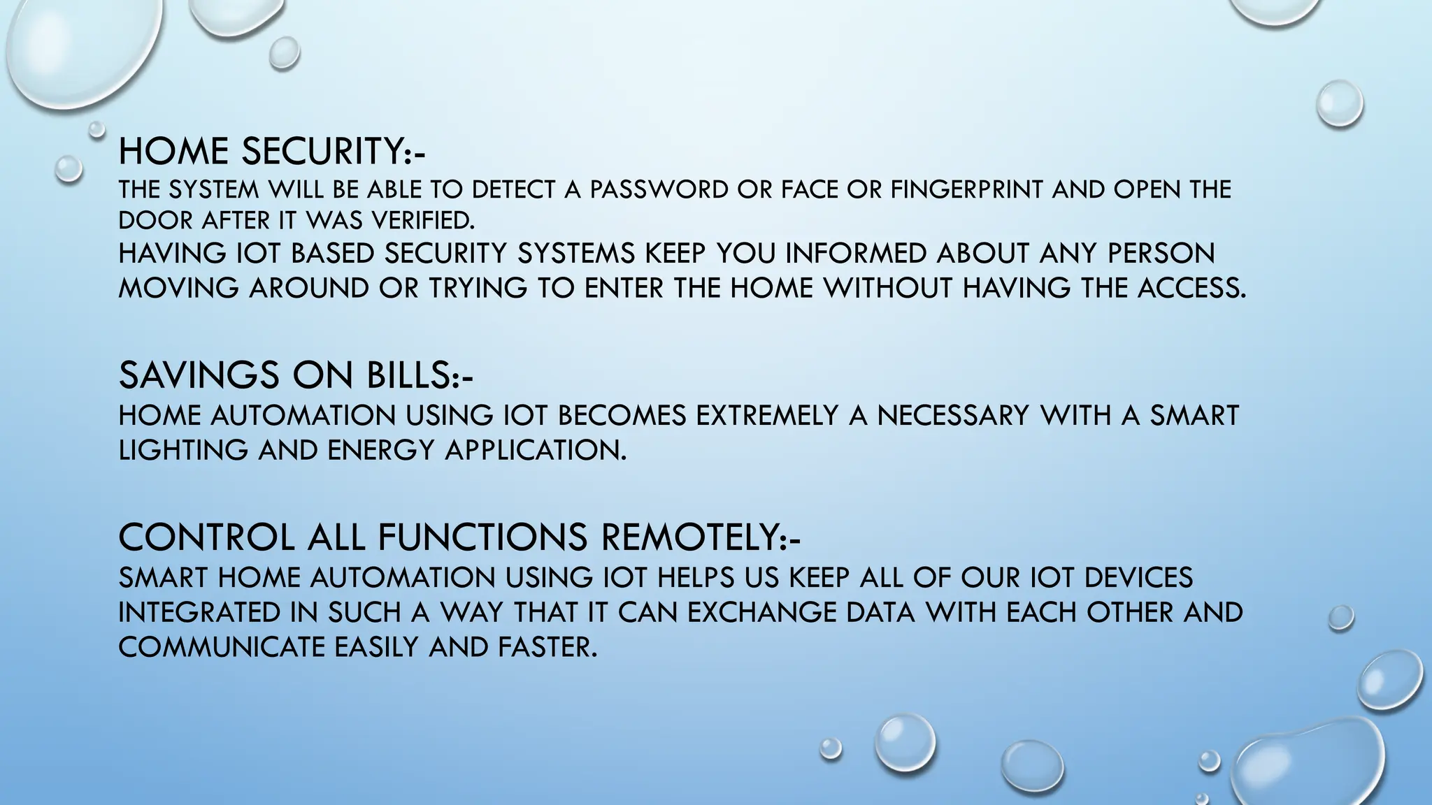 HOME SECURITY:-
THE SYSTEM WILL BE ABLE TO DETECT A PASSWORD OR FACE OR FINGERPRINT AND OPEN THE
DOOR AFTER IT WAS VERIFIED.
HAVING IOT BASED SECURITY SYSTEMS KEEP YOU INFORMED ABOUT ANY PERSON
MOVING AROUND OR TRYING TO ENTER THE HOME WITHOUT HAVING THE ACCESS.
SAVINGS ON BILLS:-
HOME AUTOMATION USING IOT BECOMES EXTREMELY A NECESSARY WITH A SMART
LIGHTING AND ENERGY APPLICATION.
CONTROL ALL FUNCTIONS REMOTELY:-
SMART HOME AUTOMATION USING IOT HELPS US KEEP ALL OF OUR IOT DEVICES
INTEGRATED IN SUCH A WAY THAT IT CAN EXCHANGE DATA WITH EACH OTHER AND
COMMUNICATE EASILY AND FASTER.
 